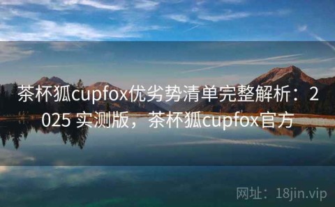 茶杯狐cupfox优劣势清单完整解析：2025 实测版，茶杯狐cupfox官方