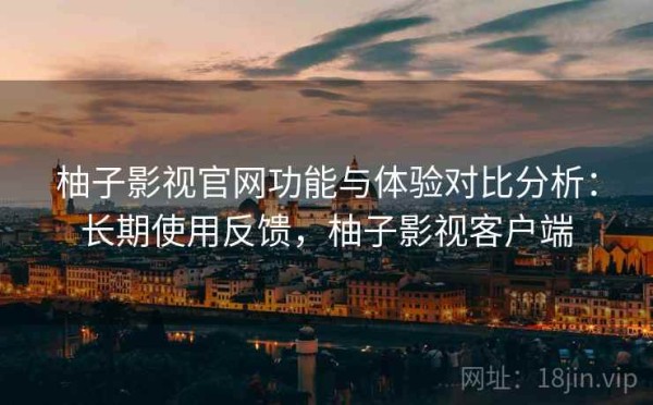 柚子影视官网功能与体验对比分析：长期使用反馈，柚子影视客户端