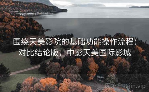 围绕天美影院的基础功能操作流程：对比结论版，中影天美国际影城