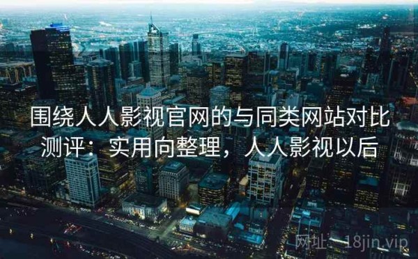 围绕人人影视官网的与同类网站对比测评：实用向整理，人人影视以后