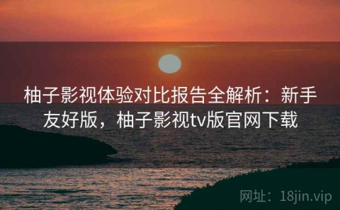 柚子影视体验对比报告全解析：新手友好版，柚子影视tv版官网下载