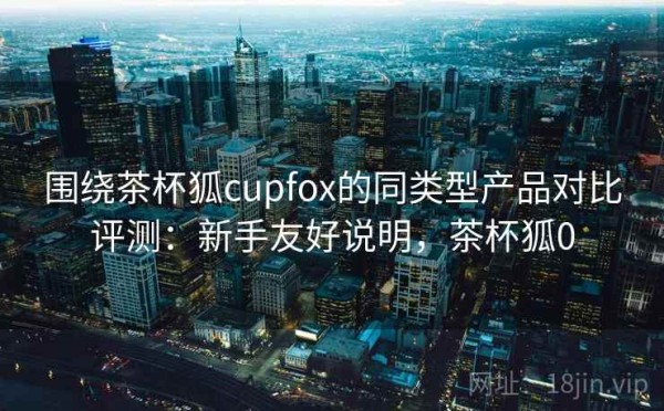 围绕茶杯狐cupfox的同类型产品对比评测：新手友好说明，茶杯狐0