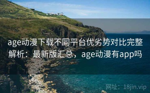 age动漫下载不同平台优劣势对比完整解析：最新版汇总，age动漫有app吗