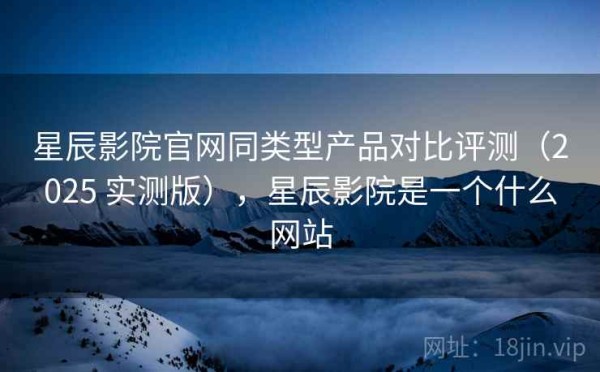 星辰影院官网同类型产品对比评测（2025 实测版），星辰影院是一个什么网站