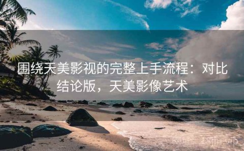 围绕天美影视的完整上手流程：对比结论版，天美影像艺术