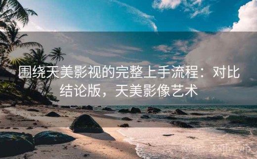 围绕天美影视的完整上手流程：对比结论版，天美影像艺术