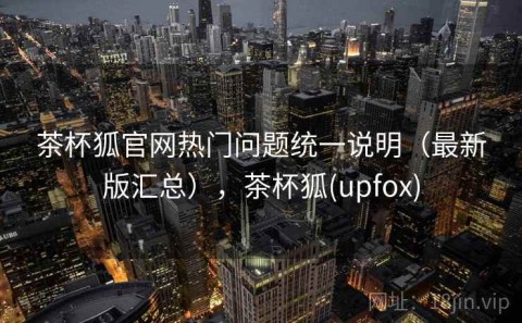 茶杯狐官网热门问题统一说明（最新版汇总），茶杯狐(upfox)