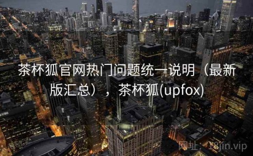 茶杯狐官网热门问题统一说明（最新版汇总），茶杯狐(upfox)