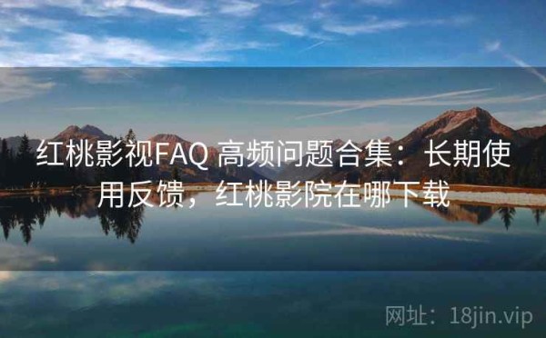 红桃影视FAQ 高频问题合集：长期使用反馈，红桃影院在哪下载