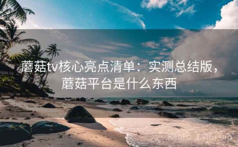 蘑菇tv核心亮点清单：实测总结版，蘑菇平台是什么东西