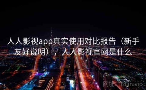人人影视app真实使用对比报告（新手友好说明），人人影视官网是什么