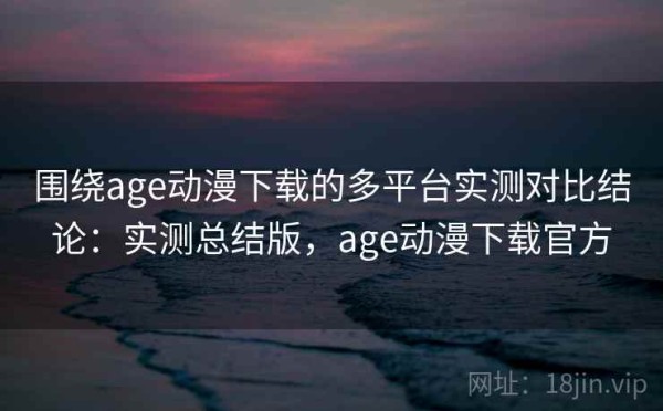 围绕age动漫下载的多平台实测对比结论：实测总结版，age动漫下载官方