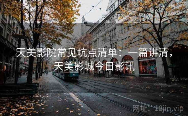 天美影院常见坑点清单：一篇讲清，天美影城今日影讯