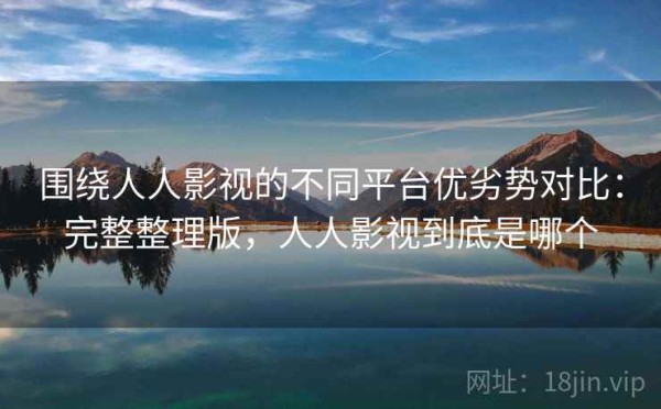 围绕人人影视的不同平台优劣势对比：完整整理版，人人影视到底是哪个