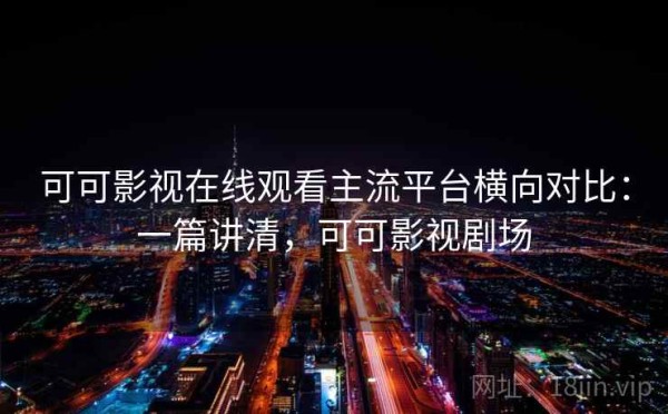 可可影视在线观看主流平台横向对比：一篇讲清，可可影视剧场