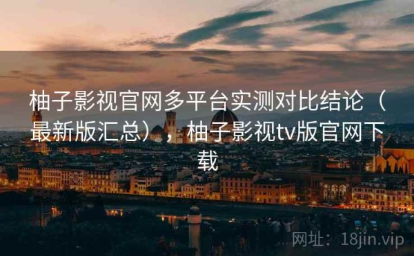 柚子影视官网多平台实测对比结论（最新版汇总），柚子影视tv版官网下载