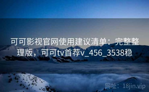 可可影视官网使用建议清单：完整整理版，可可tv首荐v_456_3538稳