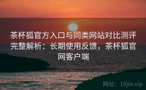茶杯狐官方入口与同类网站对比测评完整解析：长期使用反馈，茶杯狐官网客户端