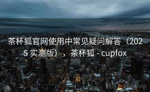 茶杯狐官网使用中常见疑问解答（2025 实测版），茶杯狐 - cupfox