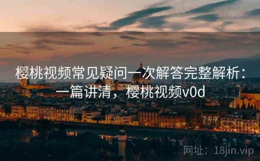 樱桃视频常见疑问一次解答完整解析：一篇讲清，樱桃视频v0d