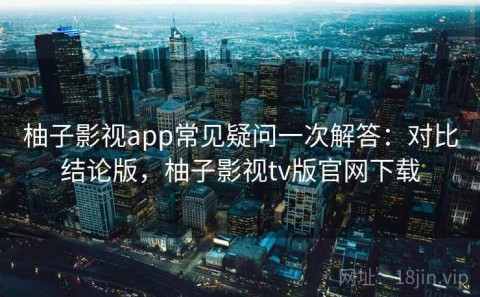 柚子影视app常见疑问一次解答：对比结论版，柚子影视tv版官网下载