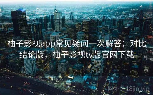 柚子影视app常见疑问一次解答：对比结论版，柚子影视tv版官网下载