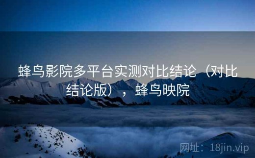 蜂鸟影院多平台实测对比结论（对比结论版），蜂鸟映院