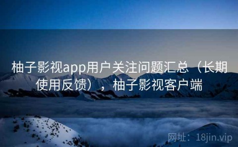 柚子影视app用户关注问题汇总（长期使用反馈），柚子影视客户端