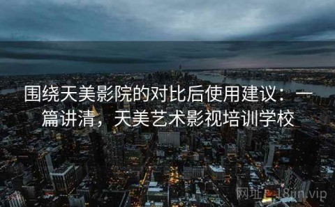 围绕天美影院的对比后使用建议：一篇讲清，天美艺术影视培训学校