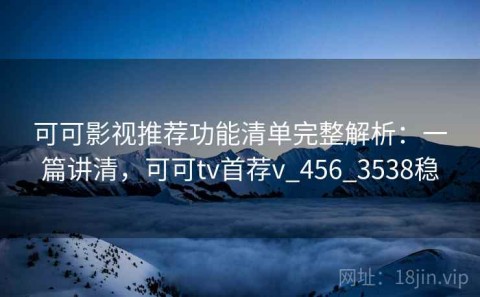 可可影视推荐功能清单完整解析：一篇讲清，可可tv首荐v_456_3538稳