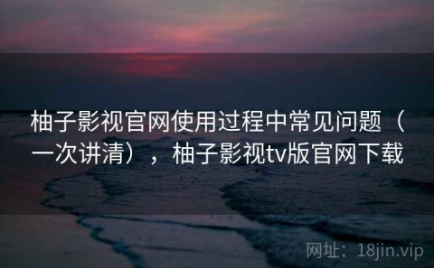 柚子影视官网使用过程中常见问题（一次讲清），柚子影视tv版官网下载