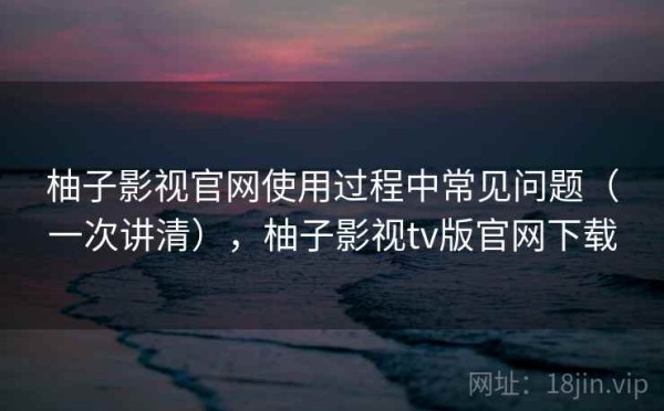 柚子影视官网使用过程中常见问题（一次讲清），柚子影视tv版官网下载