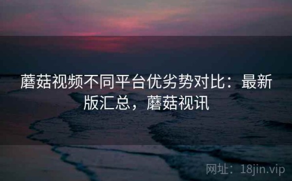 蘑菇视频不同平台优劣势对比：最新版汇总，蘑菇视讯