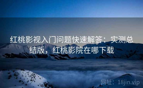 红桃影视入门问题快速解答：实测总结版，红桃影院在哪下载