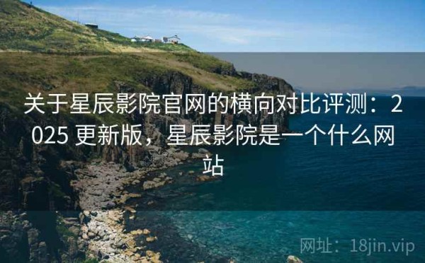 关于星辰影院官网的横向对比评测：2025 更新版，星辰影院是一个什么网站