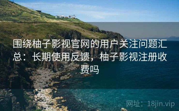 围绕柚子影视官网的用户关注问题汇总：长期使用反馈，柚子影视注册收费吗