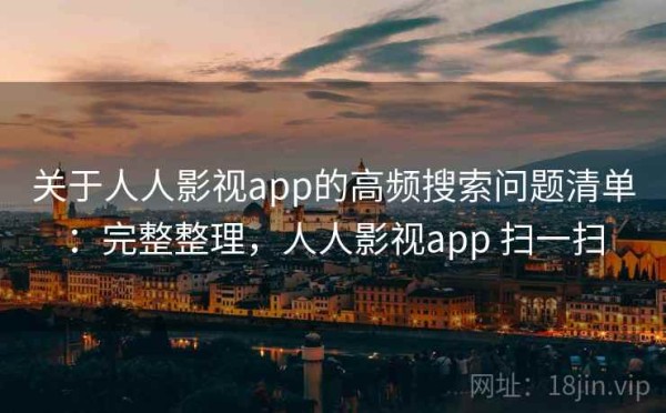 关于人人影视app的高频搜索问题清单：完整整理，人人影视app 扫一扫