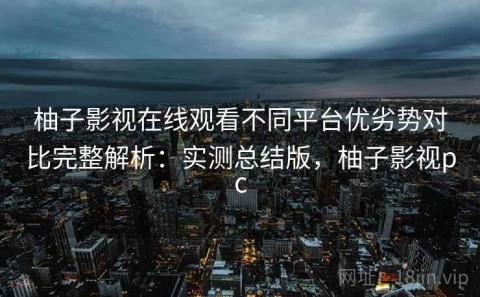 柚子影视在线观看不同平台优劣势对比完整解析：实测总结版，柚子影视pc