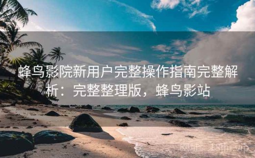 蜂鸟影院新用户完整操作指南完整解析：完整整理版，蜂鸟影站