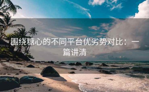 围绕糖心的不同平台优劣势对比：一篇讲清