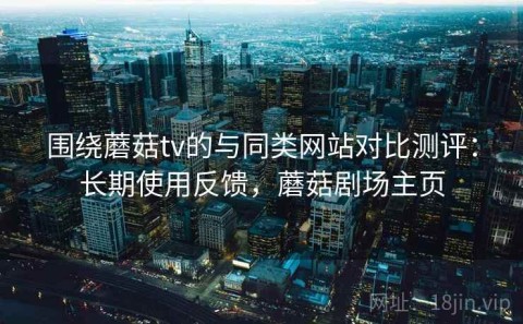 围绕蘑菇tv的与同类网站对比测评：长期使用反馈，蘑菇剧场主页