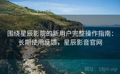 围绕星辰影院的新用户完整操作指南：长期使用反馈，星辰影音官网