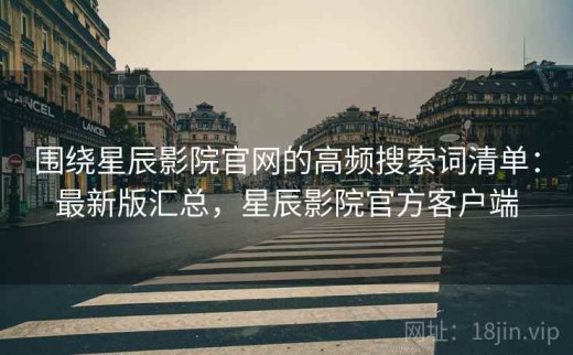 围绕星辰影院官网的高频搜索词清单：最新版汇总，星辰影院官方客户端