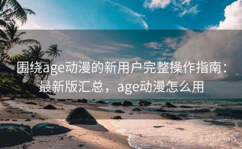 围绕age动漫的新用户完整操作指南：最新版汇总，age动漫怎么用