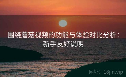 围绕蘑菇视频的功能与体验对比分析：新手友好说明
