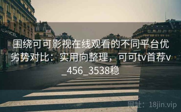 围绕可可影视在线观看的不同平台优劣势对比：实用向整理，可可tv首荐v_456_3538稳