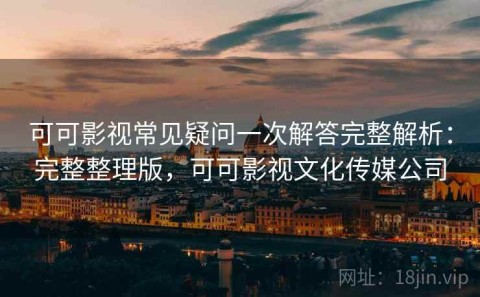 可可影视常见疑问一次解答完整解析：完整整理版，可可影视文化传媒公司