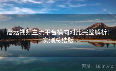 蘑菇视频主流平台横向对比完整解析：实测总结版