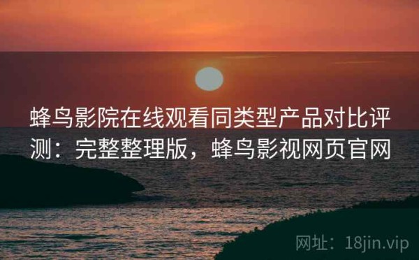 蜂鸟影院在线观看同类型产品对比评测：完整整理版，蜂鸟影视网页官网
