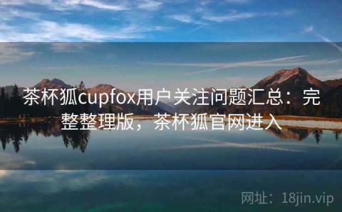 茶杯狐cupfox用户关注问题汇总：完整整理版，茶杯狐官网进入